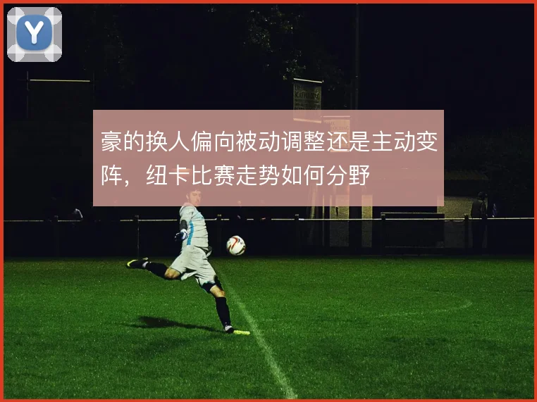 豪的换人偏向被动调整还是主动变阵，纽卡比赛走势如何分野