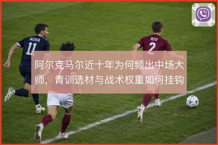 阿尔克马尔近十年为何频出中场大师，青训选材与战术权重如何挂钩