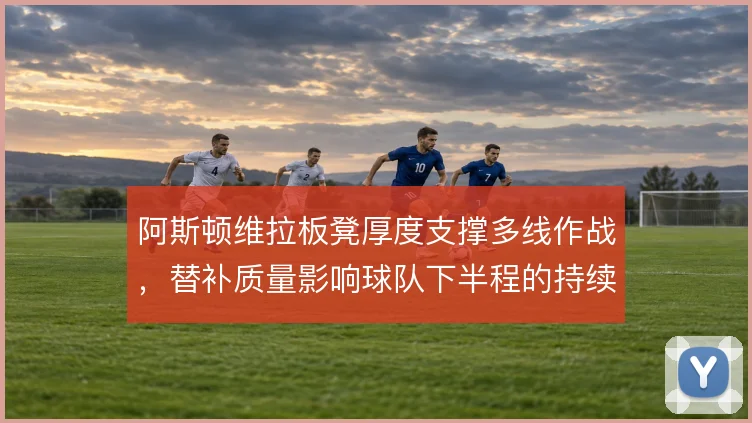 阿斯顿维拉板凳厚度支撑多线作战,替补质量影响球队下半程的持续竞争力