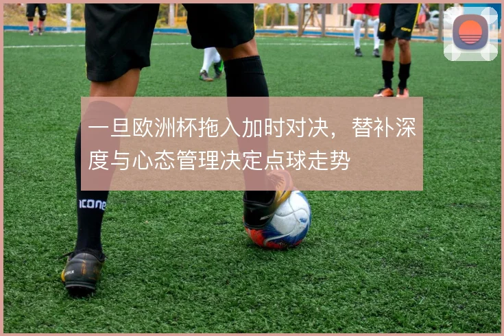 一旦欧洲杯拖入加时对决，替补深度与心态管理决定点球走势