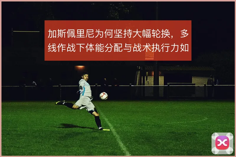加斯佩里尼为何坚持大幅轮换,多线作战下体能分配与战术执行力如何平衡