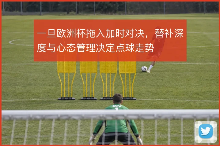 一旦欧洲杯拖入加时对决，替补深度与心态管理决定点球走势
