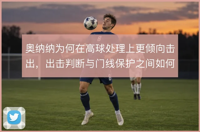 奥纳纳为何在高球处理上更倾向击出,出击判断与门线保护之间如何取舍