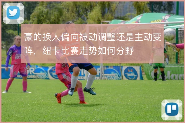 豪的换人偏向被动调整还是主动变阵，纽卡比赛走势如何分野