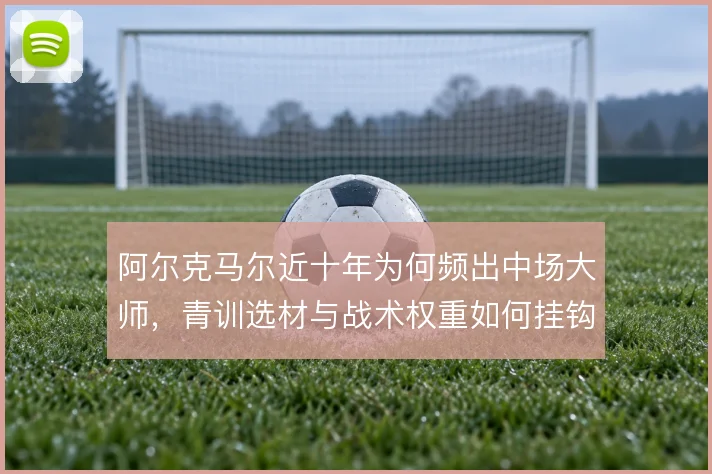 阿尔克马尔近十年为何频出中场大师，青训选材与战术权重如何挂钩