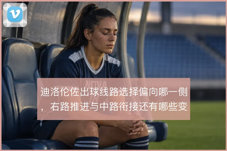迪洛伦佐出球线路选择偏向哪一侧，右路推进与中路衔接还有哪些变化