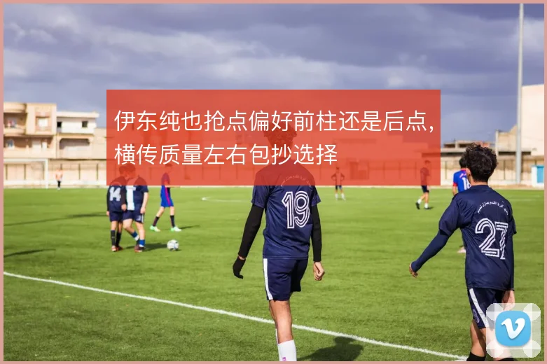 伊东纯也抢点偏好前柱还是后点，横传质量左右包抄选择