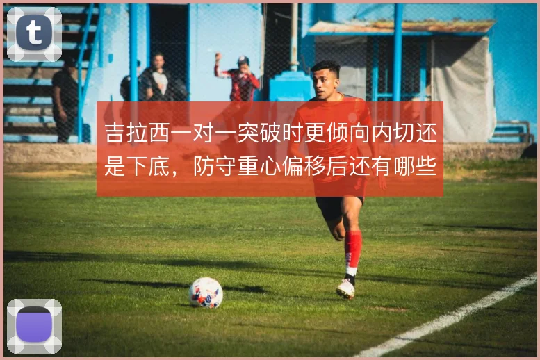 吉拉西一对一突破时更倾向内切还是下底，防守重心偏移后还有哪些选择