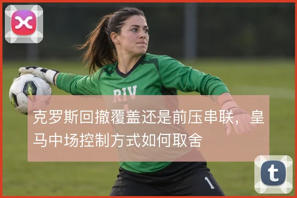 克罗斯回撤覆盖还是前压串联，皇马中场控制方式如何取舍